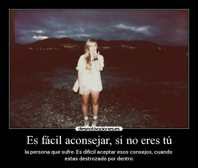 Es fácil aconsejar, si no eres tú - la persona que sufre. Es difícil aceptar esos consejos, cuando
estas destrozado por dentro.