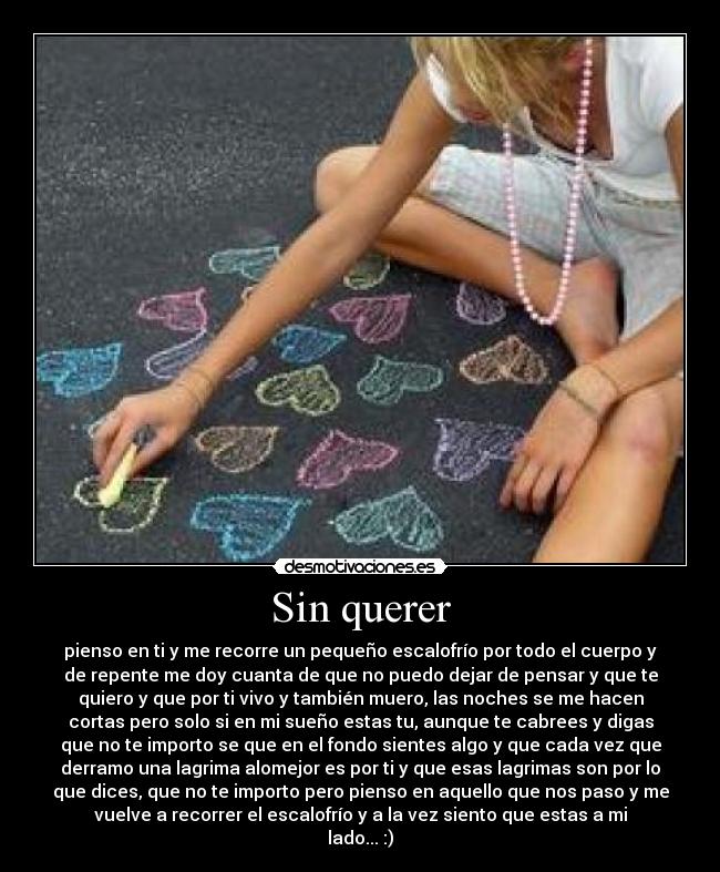 Sin querer - pienso en ti y me recorre un pequeño escalofrío por todo el cuerpo y
de repente me doy cuanta de que no puedo dejar de pensar y que te
quiero y que por ti vivo y también muero, las noches se me hacen
cortas pero solo si en mi sueño estas tu, aunque te cabrees y digas
que no te importo se que en el fondo sientes algo y que cada vez que
derramo una lagrima alomejor es por ti y que esas lagrimas son por lo
que dices, que no te importo pero pienso en aquello que nos paso y me
vuelve a recorrer el escalofrío y a la vez siento que estas a mi
lado... :)