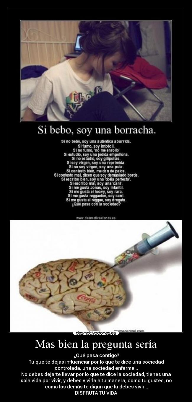Mas bien la pregunta sería - ¿Qué pasa contigo?
Tu que te dejas influenciar por lo que te dice una sociedad
controlada, una sociedad enferma...
No debes dejarte llevar por lo que te dice la sociedad, tienes una
sola vida por vivir, y debes vivirla a tu manera, como tu gustes, no
como los demás te digan que la debes vivir...
DISFRUTA TU VIDA