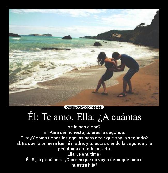 Él: Te amo. Ella: ¿A cuántas - se lo has dicho?
Él: Para ser honesto, tu eres la segunda.
Ella: ¿Y como tienes las agallas para decir que soy la segunda?
Él: Es que la primera fue mi madre, y tu estas siendo la segunda y la
penúltima en toda mi vida.
Ella: ¿Penúltima?
Él: Sí, la penúltima. ¿O crees que no voy a decir que amo a
nuestra hija?