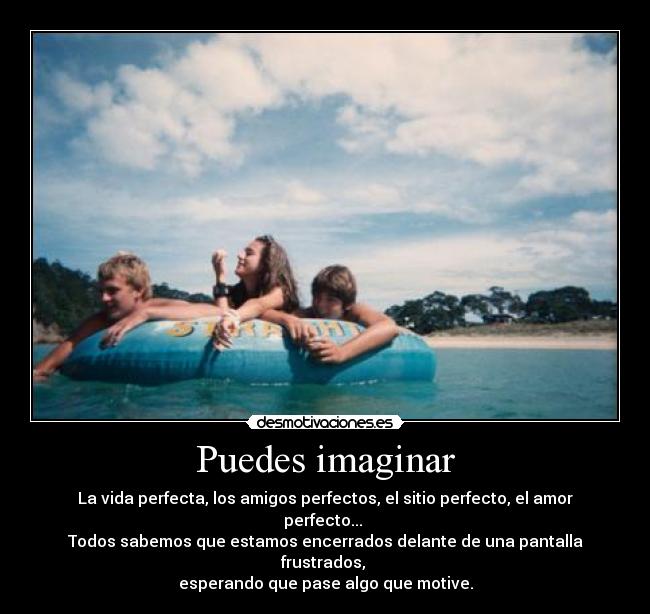 Puedes imaginar - La vida perfecta, los amigos perfectos, el sitio perfecto, el amor perfecto... 
Todos sabemos que estamos encerrados delante de una pantalla frustrados, 
esperando que pase algo que motive.