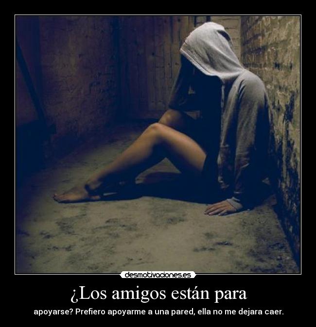 ¿Los amigos están para - apoyarse? Prefiero apoyarme a una pared, ella no me dejara caer.