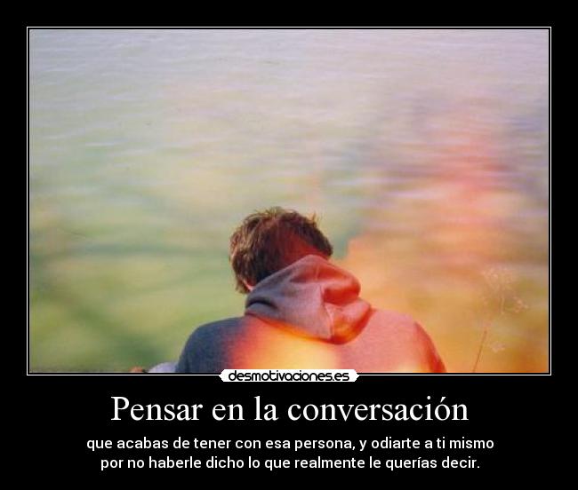 Pensar en la conversación - que acabas de tener con esa persona, y odiarte a ti mismo
por no haberle dicho lo que realmente le querías decir.