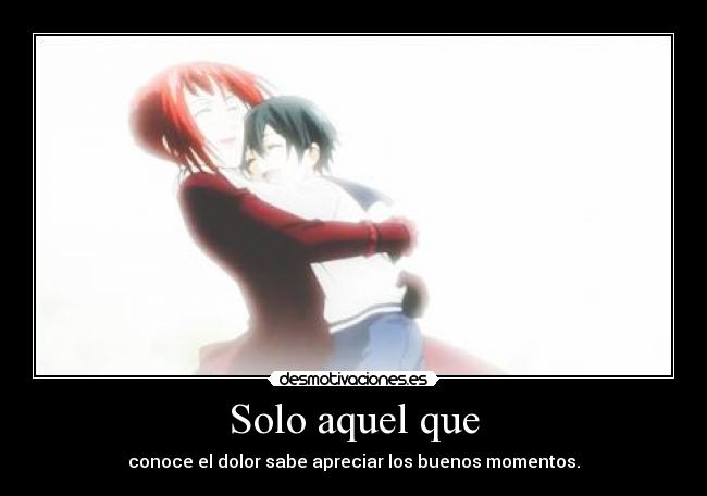 Solo aquel que - conoce el dolor sabe apreciar los buenos momentos.