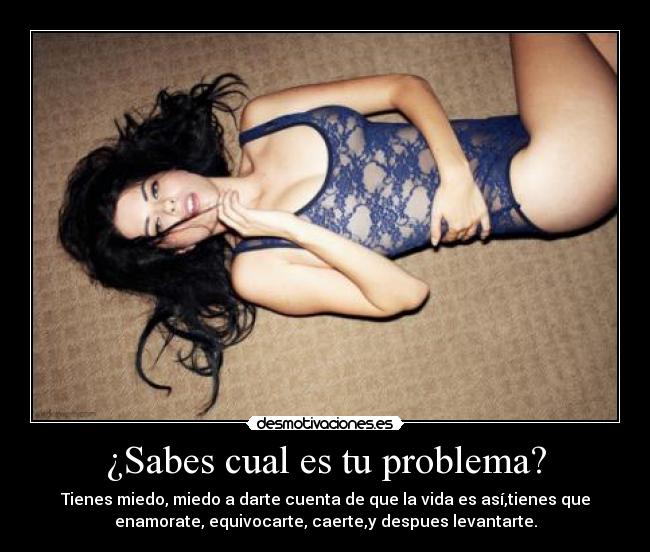¿Sabes cual es tu problema? - Tienes miedo, miedo a darte cuenta de que la vida es así,tienes que
enamorate, equivocarte, caerte,y despues levantarte.