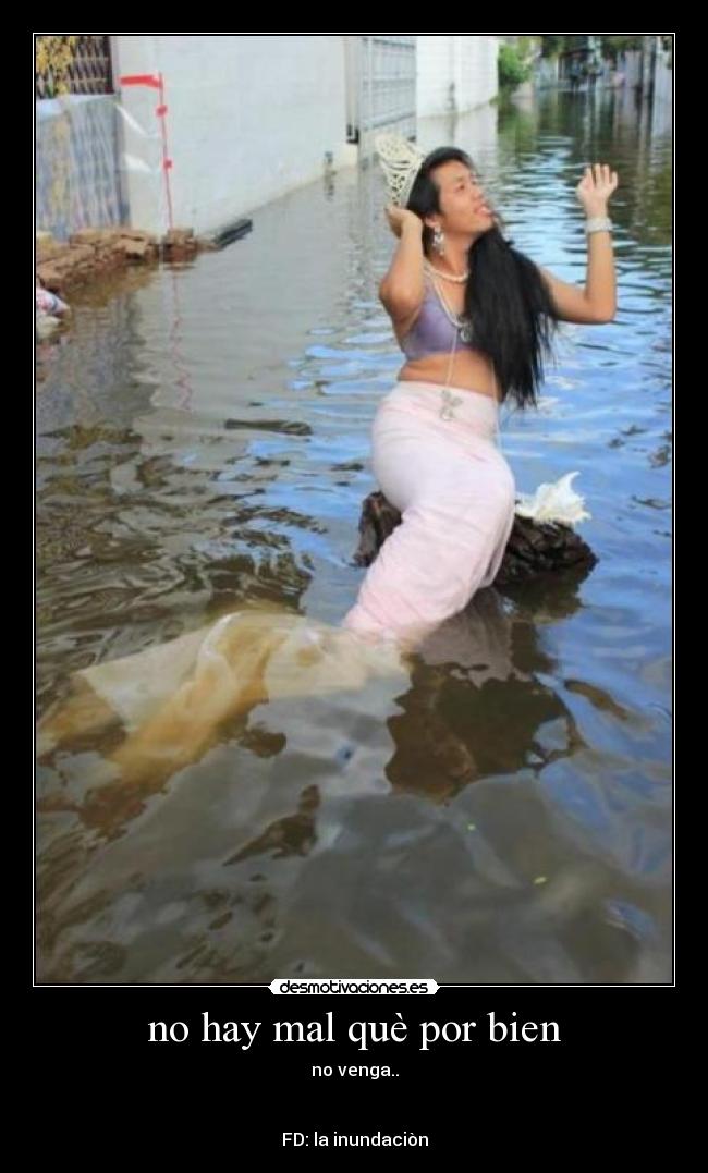 no hay mal què por bien - no venga..
FD: la inundaciòn
