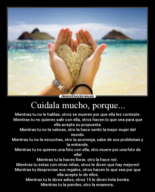 Cuidala mucho, porque... - Mientras tu no le hablas, otros se mueren por que ella les conteste.
Mientras tu no quieres salir con ella, otros hacen lo que sea para que
ella acepte su propuesta.
Mientras tu no la valoras, otro la hace sentir la mejor mujer del
mundo.
Mientras tu no la escuchas, otro la aconseja, sabe de sus problemas y
la entiende.
Mientras tu no quieres una foto con ella, otro muere por una foto de
ella!
Mientras tu la haces llorar, otro la hace reir. 
Mientras tu estas con otras niñas, otros le dicen que hay mejores!
Mientras tu desprecias sus regalos, otros hacen lo que sea por que
ella acepte lo de ellos.
Mientras tu le dices adios, otros 15 le dicen hola bonita.
Mientras tu la pierdes, otro la enamora..