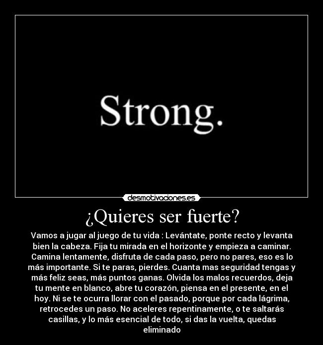 ¿Quieres ser fuerte? - Vamos a jugar al juego de tu vida : Levántate, ponte recto y levanta
bien la cabeza. Fija tu mirada en el horizonte y empieza a caminar.
Camina lentamente, disfruta de cada paso, pero no pares, eso es lo
más importante. Si te paras, pierdes. Cuanta mas seguridad tengas y
más feliz seas, más puntos ganas. Olvida los malos recuerdos, deja
tu mente en blanco, abre tu corazón, piensa en el presente, en el
hoy. Ni se te ocurra llorar con el pasado, porque por cada lágrima,
retrocedes un paso. No aceleres repentinamente, o te saltarás
casillas, y lo más esencial de todo, si das la vuelta, quedas
eliminado