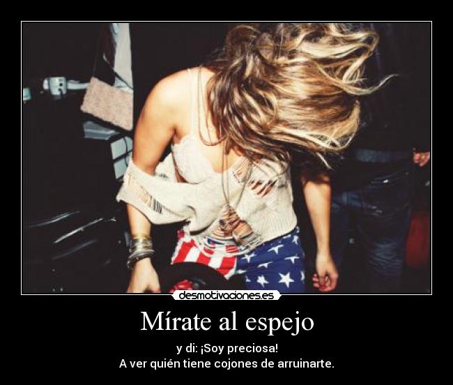 Mírate al espejo - y di: ¡Soy preciosa!
A ver quién tiene cojones de arruinarte.