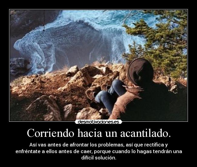 Corriendo hacia un acantilado. - Así vas antes de afrontar los problemas, así que rectifica y
enfréntate a ellos antes de caer, porque cuando lo hagas tendrán una
difícil solución.