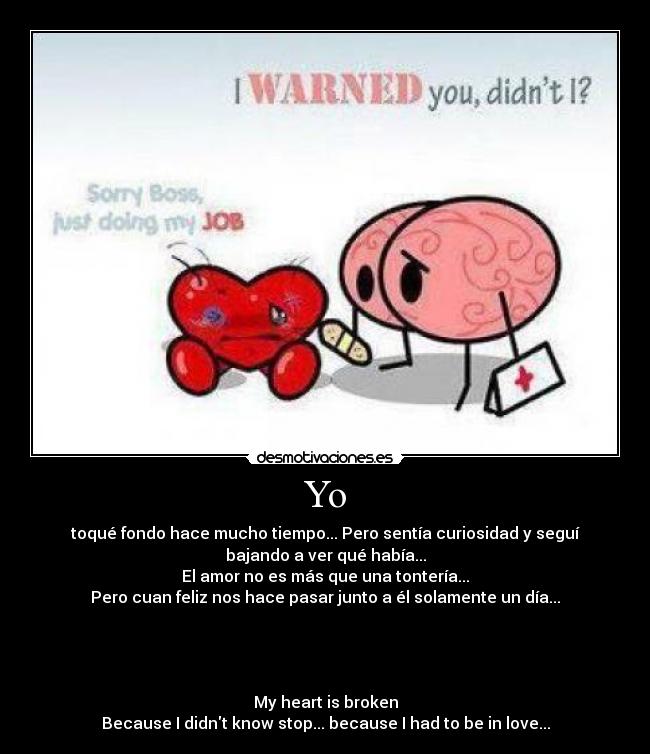 Yo - toqué fondo hace mucho tiempo... Pero sentía curiosidad y seguí
bajando a ver qué había...
El amor no es más que una tontería...
Pero cuan feliz nos hace pasar junto a él solamente un día...




My heart is broken
Because I didnt know stop... because I had to be in love...