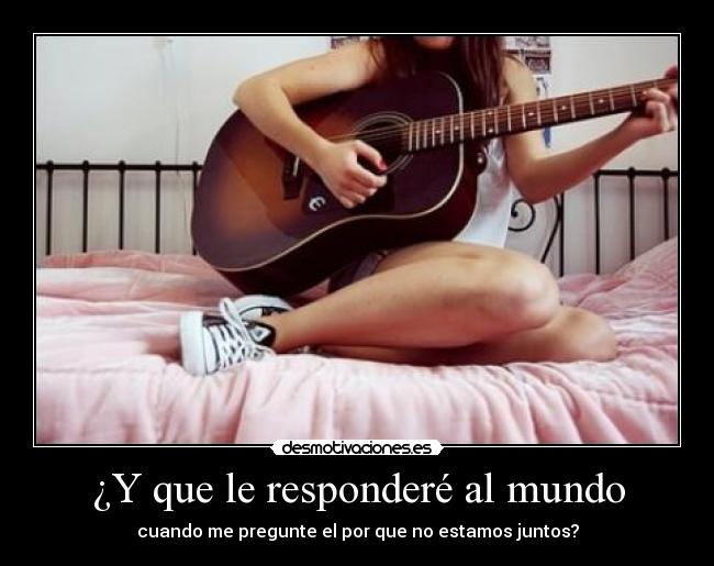 ¿Y que le responderé al mundo - cuando me pregunte el por que no estamos juntos?