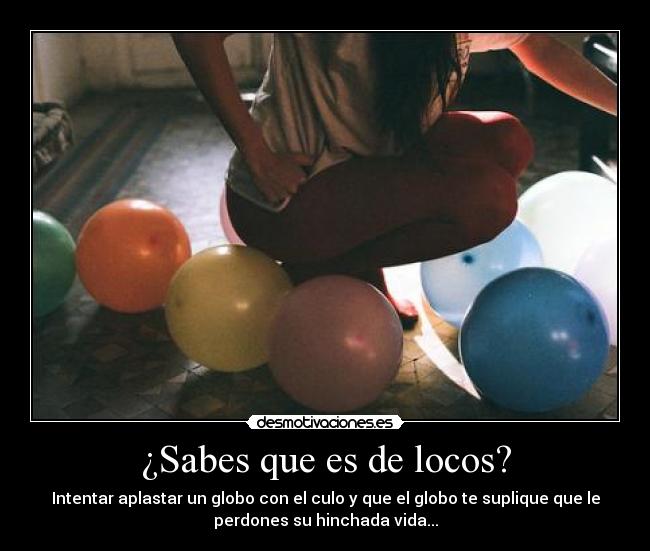 ¿Sabes que es de locos? - Intentar aplastar un globo con el culo y que el globo te suplique que le
perdones su hinchada vida...