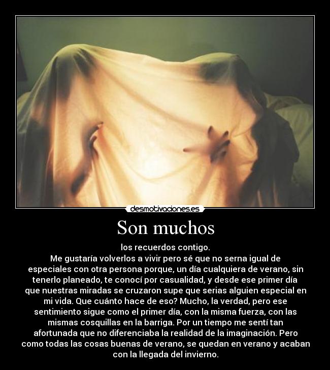 Son muchos - los recuerdos contigo.
Me gustaría volverlos a vivir pero sé que no serna igual de
especiales con otra persona porque, un día cualquiera de verano, sin
tenerlo planeado, te conocí por casualidad, y desde ese primer día
que nuestras miradas se cruzaron supe que serias alguien especial en
mi vida. Que cuánto hace de eso? Mucho, la verdad, pero ese
sentimiento sigue como el primer día, con la misma fuerza, con las
mismas cosquillas en la barriga. Por un tiempo me sentí tan
afortunada que no diferenciaba la realidad de la imaginación. Pero
como todas las cosas buenas de verano, se quedan en verano y acaban
con la llegada del invierno.