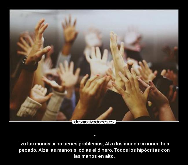 . - lza las manos si no tienes problemas, Alza las manos si nunca has
pecado, Alza las manos si odias el dinero. Todos los hipócritas con
las manos en alto.