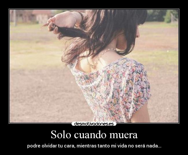 Solo cuando muera - podre olvidar tu cara, mientras tanto mi vida no será nada...