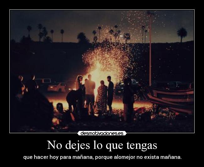 No dejes lo que tengas - que hacer hoy para mañana, porque alomejor no exista mañana.