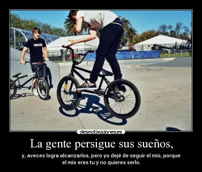 La gente persigue sus sueños, - y, aveces logra alcanzarlos, pero yo dejé de seguir el mío, porque
el mío eres tu y no quieres serlo.