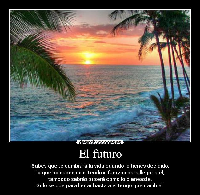 El futuro - Sabes que te cambiará la vida cuando lo tienes decidido,
lo que no sabes es si tendrás fuerzas para llegar a él,
tampoco sabrás si será como lo planeaste.
Solo sé que para llegar hasta a él tengo que cambiar.