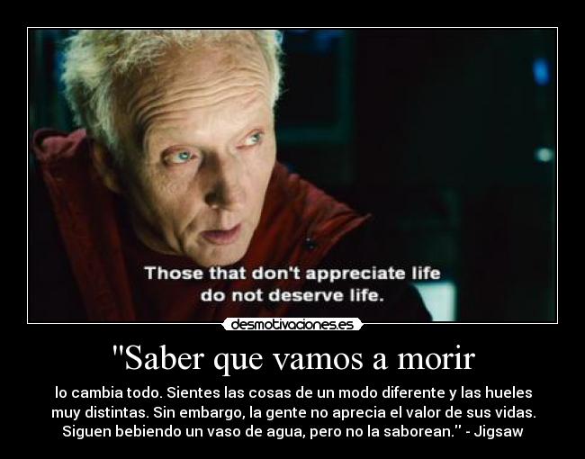 Saber que vamos a morir - lo cambia todo. Sientes las cosas de un modo diferente y las hueles
muy distintas. Sin embargo, la gente no aprecia el valor de sus vidas.
Siguen bebiendo un vaso de agua, pero no la saborean. - Jigsaw