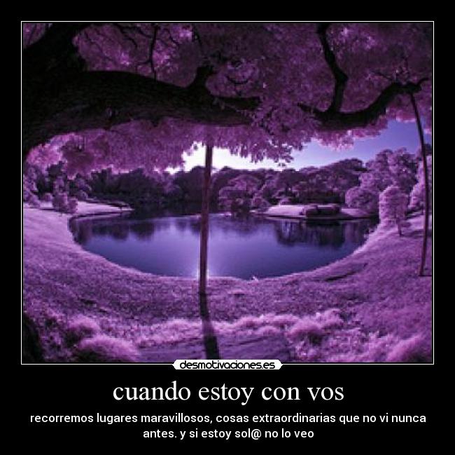 cuando estoy con vos - recorremos lugares maravillosos, cosas extraordinarias que no vi nunca
antes. y si estoy sol@ no lo veo