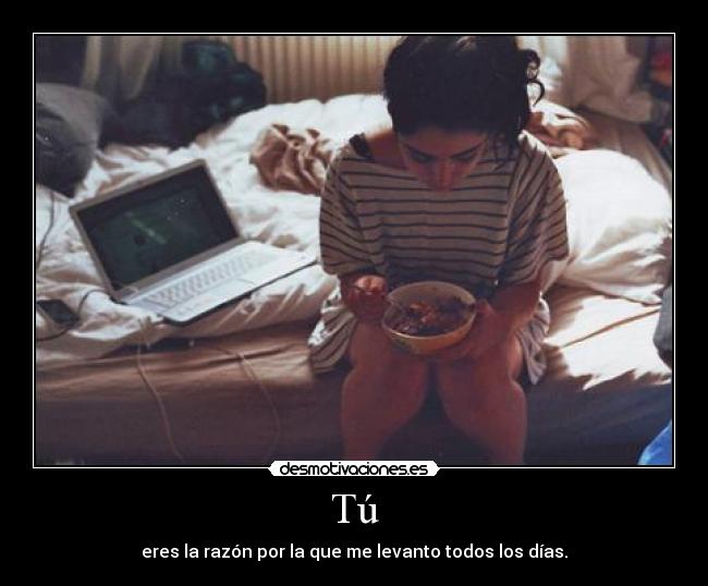 Tú - eres la razón por la que me levanto todos los días.