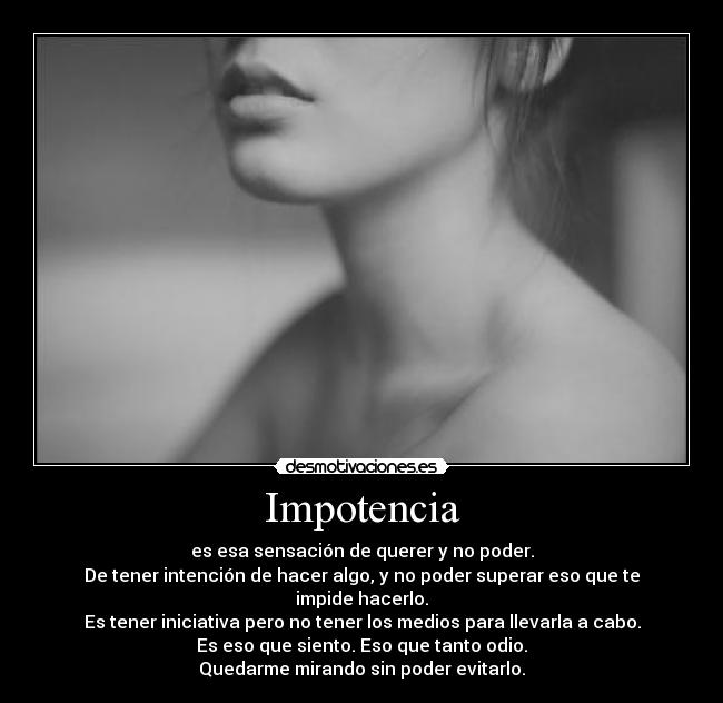 Impotencia - es esa sensación de querer y no poder.
De tener intención de hacer algo, y no poder superar eso que te impide hacerlo.
Es tener iniciativa pero no tener los medios para llevarla a cabo.
Es eso que siento. Eso que tanto odio.
Quedarme mirando sin poder evitarlo.