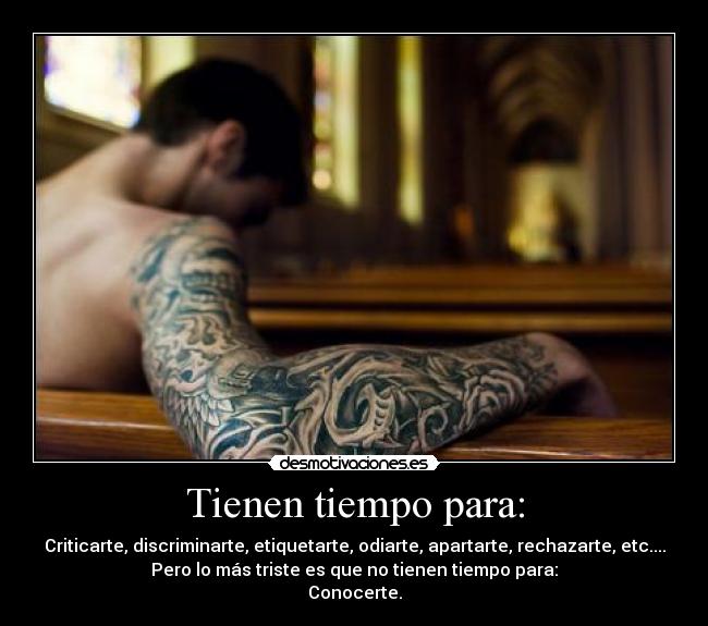 Tienen tiempo para: - Criticarte, discriminarte, etiquetarte, odiarte, apartarte, rechazarte, etc....
Pero lo más triste es que no tienen tiempo para:
Conocerte.