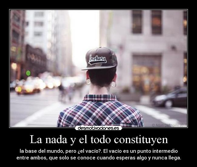 La nada y el todo constituyen - la base del mundo, pero ¿el vacío?. El vacío es un punto intermedio
entre ambos, que solo se conoce cuando esperas algo y nunca llega.