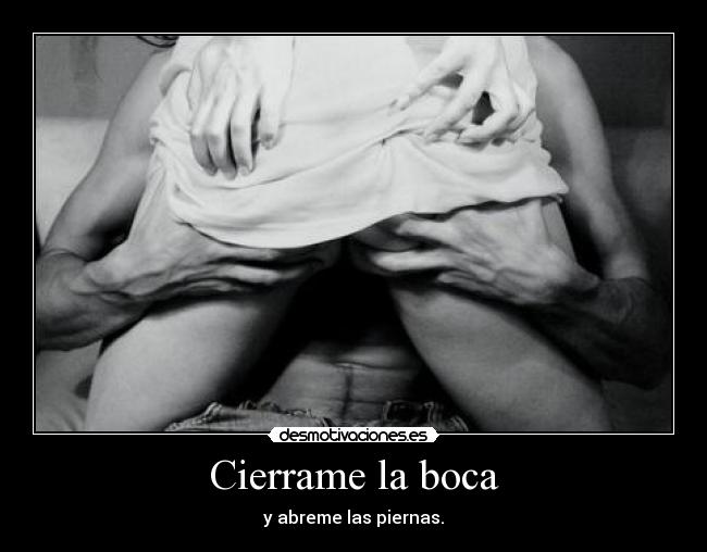 Cierrame la boca - y abreme las piernas.