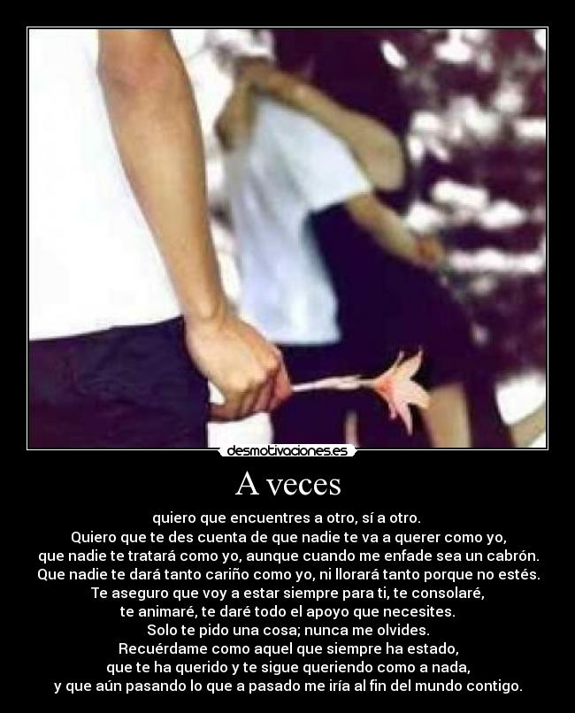 A veces - quiero que encuentres a otro, sí a otro. 
Quiero que te des cuenta de que nadie te va a querer como yo,
que nadie te tratará como yo, aunque cuando me enfade sea un cabrón.
Que nadie te dará tanto cariño como yo, ni llorará tanto porque no estés.
Te aseguro que voy a estar siempre para ti, te consolaré,
te animaré, te daré todo el apoyo que necesites.
Solo te pido una cosa; nunca me olvides.
Recuérdame como aquel que siempre ha estado,
que te ha querido y te sigue queriendo como a nada,
y que aún pasando lo que a pasado me iría al fin del mundo contigo.