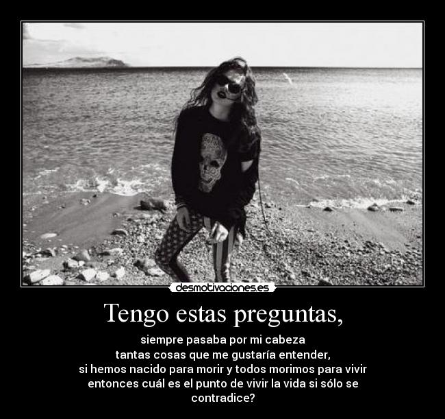 Tengo estas preguntas, - siempre pasaba por mi cabeza
tantas cosas que me gustaría entender,
si hemos nacido para morir y todos morimos para vivir
entonces cuál es el punto de vivir la vida si sólo se
contradice?