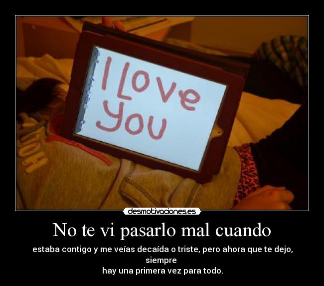 No te vi pasarlo mal cuando - estaba contigo y me veías decaída o triste, pero ahora que te dejo, siempre
hay una primera vez para todo.
