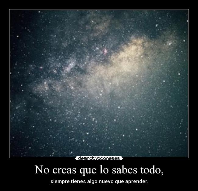 No creas que lo sabes todo, - siempre tienes algo nuevo que aprender.