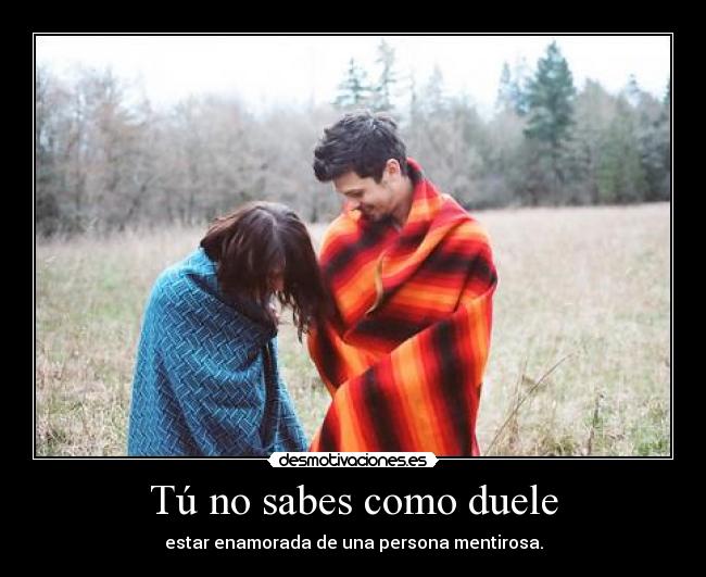 Tú no sabes como duele - estar enamorada de una persona mentirosa.