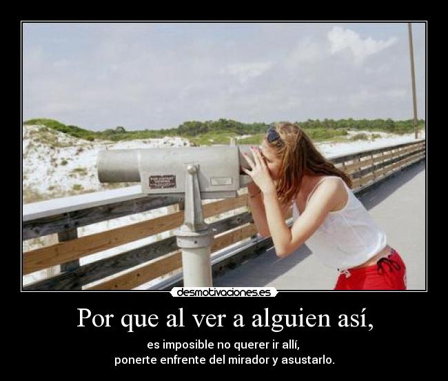 Por que al ver a alguien así, - es imposible no querer ir allí, 
ponerte enfrente del mirador y asustarlo.