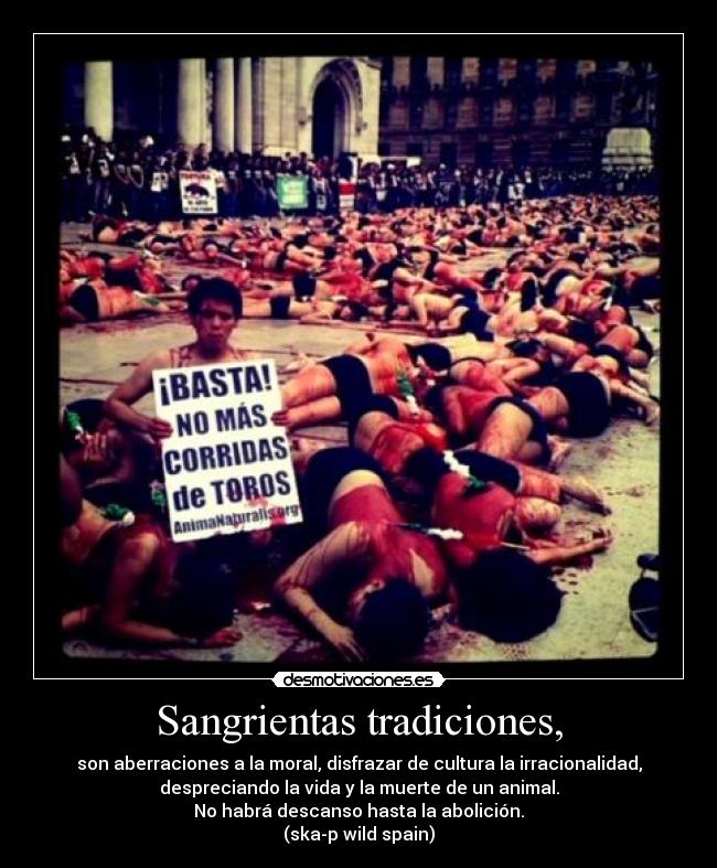 Sangrientas tradiciones, - son aberraciones a la moral, disfrazar de cultura la irracionalidad,
despreciando la vida y la muerte de un animal.
No habrá descanso hasta la abolición.
(ska-p wild spain)