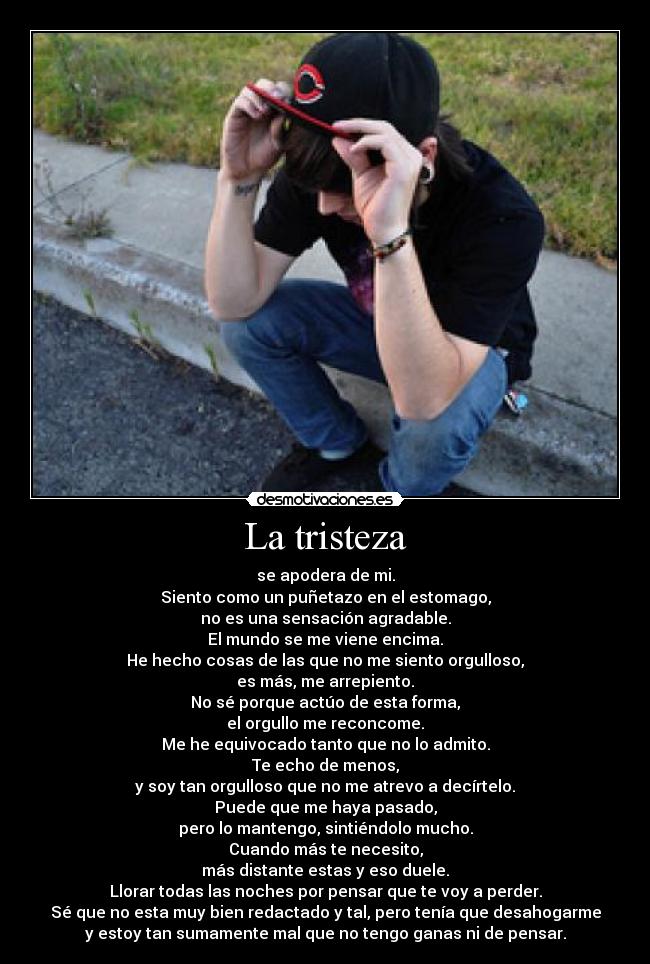 La tristeza - se apodera de mi.
Siento como un puñetazo en el estomago,
no es una sensación agradable.
El mundo se me viene encima.
He hecho cosas de las que no me siento orgulloso,
es más, me arrepiento.
No sé porque actúo de esta forma,
el orgullo me reconcome.
Me he equivocado tanto que no lo admito.
Te echo de menos,
y soy tan orgulloso que no me atrevo a decírtelo.
Puede que me haya pasado,
pero lo mantengo, sintiéndolo mucho.
Cuando más te necesito,
más distante estas y eso duele.
Llorar todas las noches por pensar que te voy a perder.
Sé que no esta muy bien redactado y tal, pero tenía que desahogarme
y estoy tan sumamente mal que no tengo ganas ni de pensar.