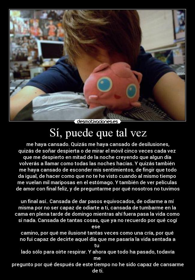 Sí, puede que tal vez - me haya cansado. Quizás me haya cansado de desilusiones,
quizás de soñar despierta o de mirar el móvil cinco veces cada vez
que me despierto en mitad de la noche creyendo que algun día
volverás a llamar como todas las noches hacías. Y quizás también
me haya cansado de esconder mis sentimientos, de fingir que todo
da igual, de hacer como que no te he visto cuando al mismo tiempo
me vuelan mil mariposas en el estómago. Y también de ver películas
de amor con final feliz, y de preguntarme por qué nosotros no tuvimos
un final así.. Cansada de dar pasos equivocados, de odiarme a mí
misma por no ser capaz de odiarte a ti, cansada de tumbarme en la
cama en plena tarde de domingo mientras ahí fuera pasa la vida como
si nada. Cansada de tantas cosas, que ya no recuerdo por qué cogí ese
camino, por qué me ilusioné tantas veces como una cría, por qué
no fui capaz de decirte aquel día que me pasaría la vida sentada a tu
lado sólo para oírte respirar. Y ahora que todo ha pasado, todavía me
pregunto por qué después de este tiempo no he sido capaz de cansarme de ti.
