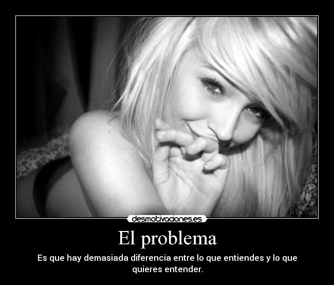 El problema - Es que hay demasiada diferencia entre lo que entiendes y lo que quieres entender.