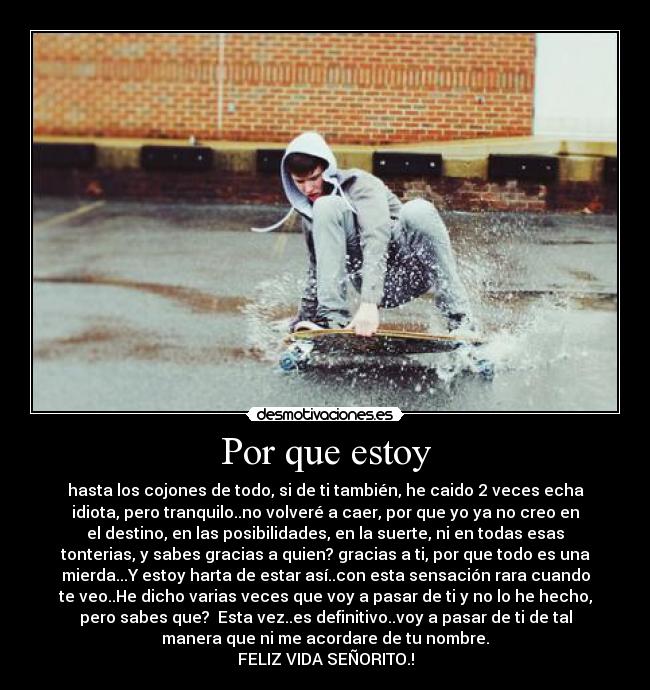 Por que estoy - hasta los cojones de todo, si de ti también, he caido 2 veces echa
idiota, pero tranquilo..no volveré a caer, por que yo ya no creo en
el destino, en las posibilidades, en la suerte, ni en todas esas
tonterias, y sabes gracias a quien? gracias a ti, por que todo es una
mierda...Y estoy harta de estar así..con esta sensación rara cuando
te veo..He dicho varias veces que voy a pasar de ti y no lo he hecho,
pero sabes que? Esta vez..es definitivo..voy a pasar de ti de tal
manera que ni me acordare de tu nombre.
FELIZ VIDA SEÑORITO.!
