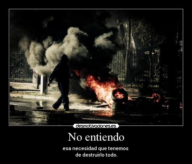 No entiendo - esa necesidad que tenemos
de destruirlo todo.