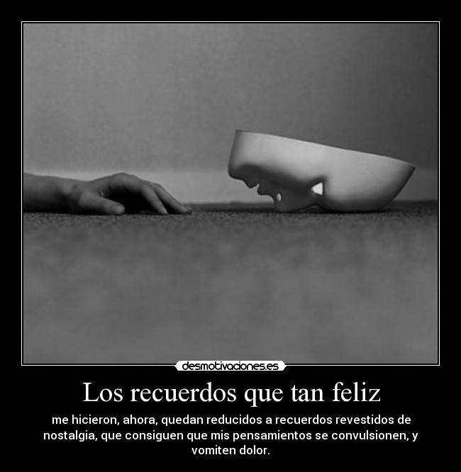 Los recuerdos que tan feliz - me hicieron, ahora, quedan reducidos a recuerdos revestidos de
nostalgia, que consiguen que mis pensamientos se convulsionen, y
vomiten dolor.