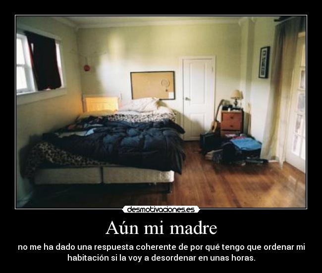 Aún mi madre - no me ha dado una respuesta coherente de por qué tengo que ordenar mi
habitación si la voy a desordenar en unas horas.