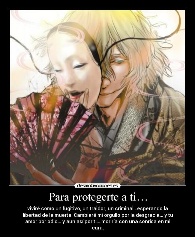 Para protegerte a ti… - viviré como un fugitivo, un traidor, un criminal…esperando la
libertad de la muerte. Cambiaré mi orgullo por la desgracia… y tu
amor por odio… y aun así por ti… moriría con una sonrisa en mi
cara.