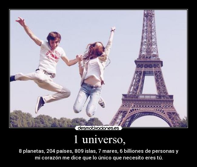 1 universo, - 8 planetas, 204 países, 809 islas, 7 mares, 6 billiones de personas y
mi corazón me dice que lo único que necesito eres tú.