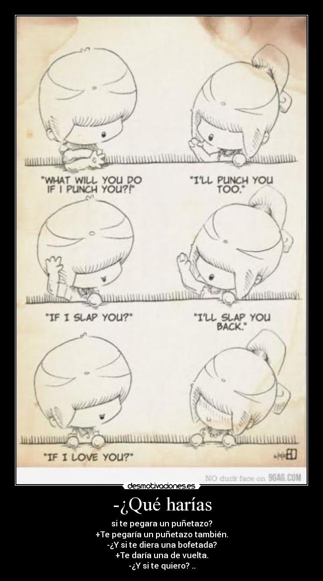 -¿Qué harías - si te pegara un puñetazo?
+Te pegaría un puñetazo también.
-¿Y si te diera una bofetada?
+Te daría una de vuelta.
-¿Y si te quiero? ..