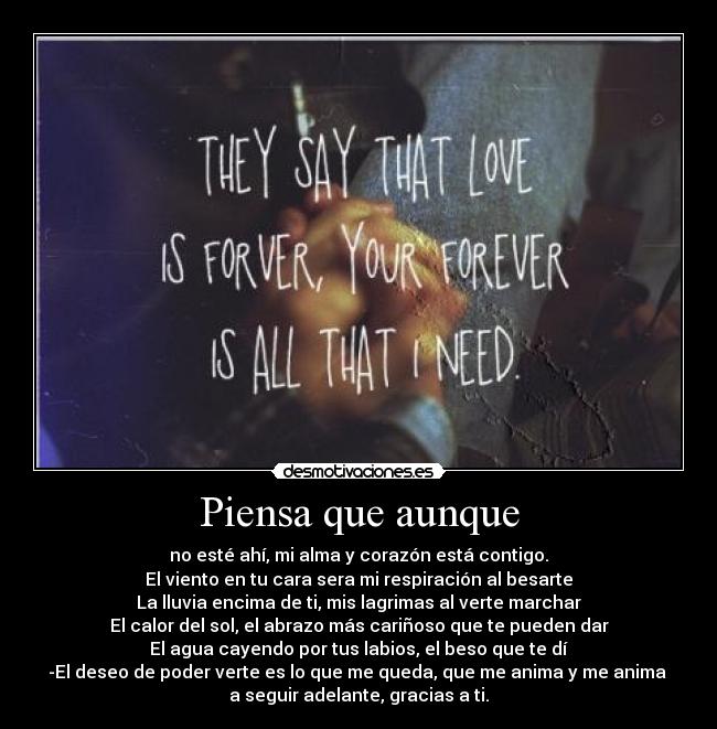 Piensa que aunque - no esté ahí, mi alma y corazón está contigo.
El viento en tu cara sera mi respiración al besarte
La lluvia encima de ti, mis lagrimas al verte marchar
El calor del sol, el abrazo más cariñoso que te pueden dar
El agua cayendo por tus labios, el beso que te dí
-El deseo de poder verte es lo que me queda, que me anima y me anima
a seguir adelante, gracias a ti.