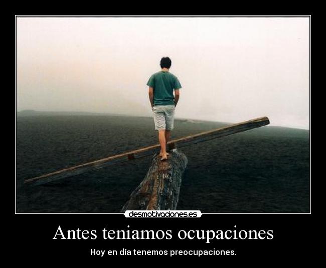 Antes teniamos ocupaciones - Hoy en día tenemos preocupaciones.