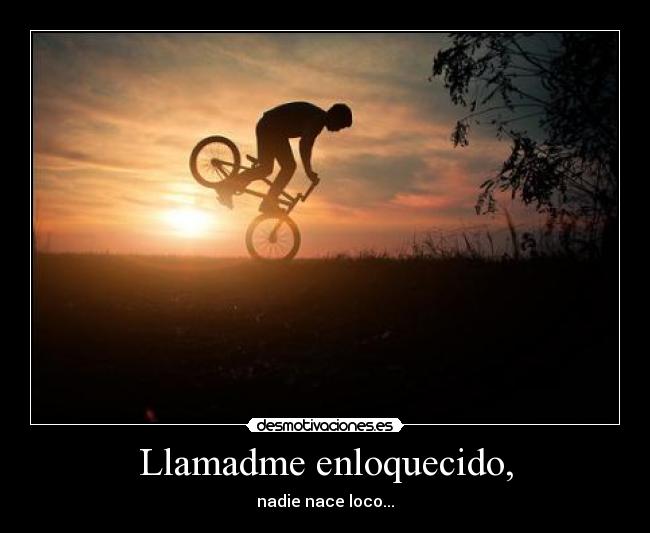 Llamadme enloquecido, - nadie nace loco...